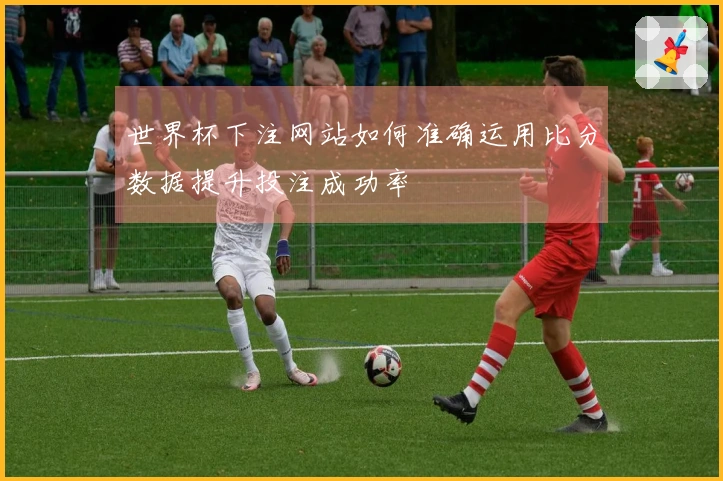 世界杯下注网站如何准确运用比分数据提升投注成功率