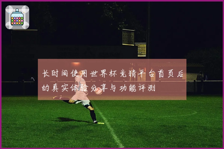 长时间使用世界杯竞猜平台首页后的真实体验分享与功能评测
